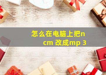 怎么在电脑上把ncm 改成mp 3